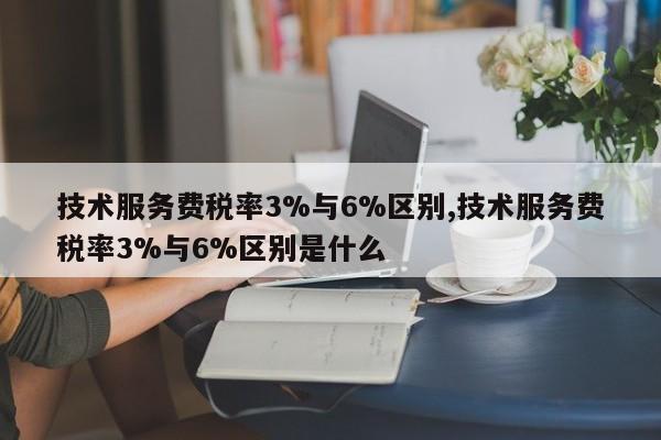 技术服务费税率3%与6%区别,技术服务费税率3%与6%区别是什么