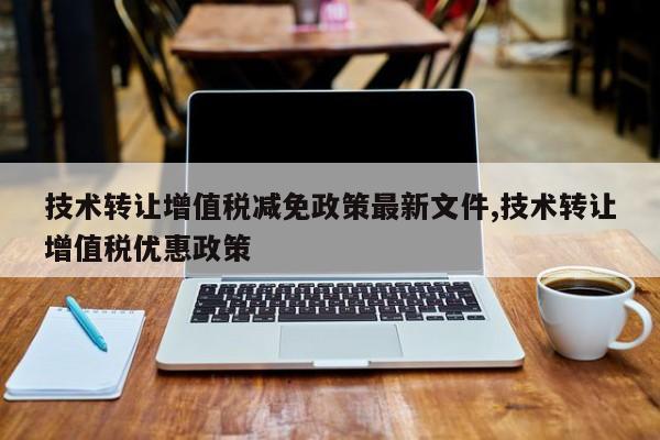 技术转让增值税减免政策最新文件,技术转让增值税优惠政策
