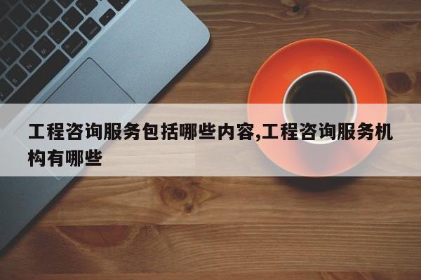 工程咨询服务包括哪些内容,工程咨询服务机构有哪些