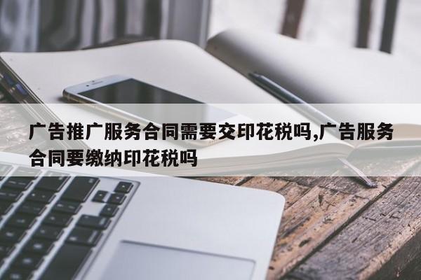 广告推广服务合同需要交印花税吗,广告服务合同要缴纳印花税吗