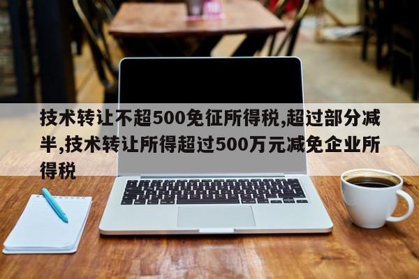技术转让不超500免征所得税,超过部分减半,技术转让所得超过500万元减免企业所得税