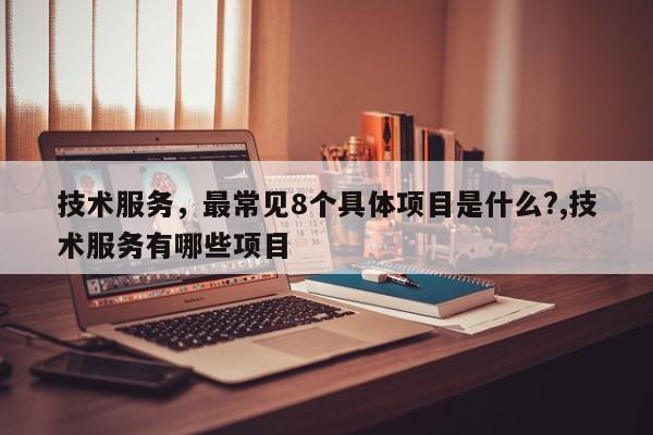 技术服务,最常见8个具体项目是什么?,技术服务有哪些项目