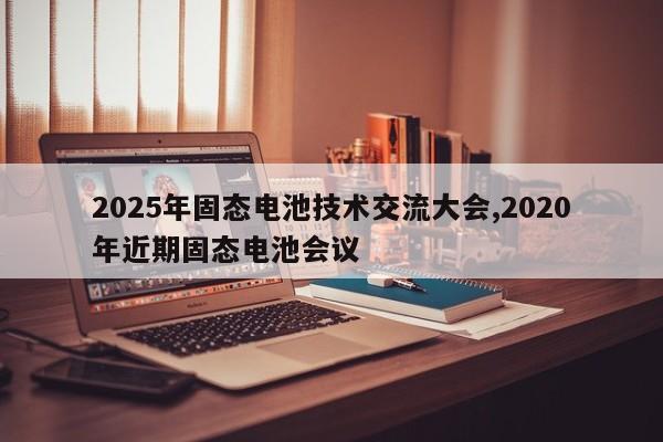 2025年固态电池技术交流大会,2020年近期固态电池会议