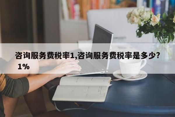 咨询服务费税率1,咨询服务费税率是多少? 1%