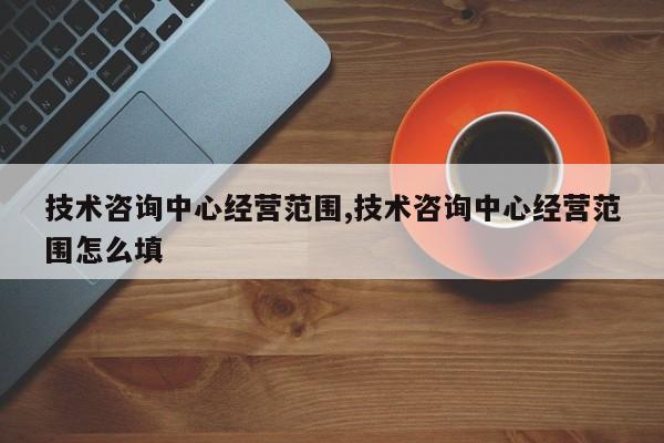 技术咨询中心经营范围,技术咨询中心经营范围怎么填
