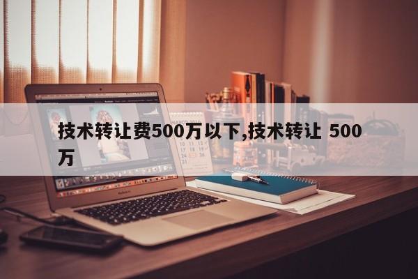 技术转让费500万以下,技术转让 500万