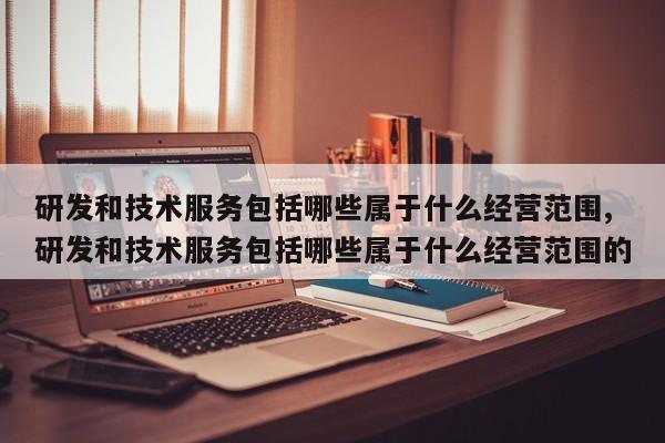 研发和技术服务包括哪些属于什么经营范围,研发和技术服务包括哪些属于什么经营范围的