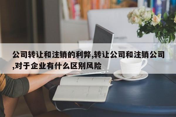 公司转让和注销的利弊,转让公司和注销公司,对于企业有什么区别风险
