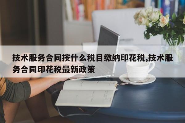 技术服务合同按什么税目缴纳印花税,技术服务合同印花税最新政策