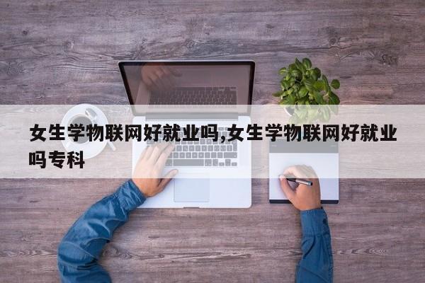 女生学物联网好就业吗,女生学物联网好就业吗专科