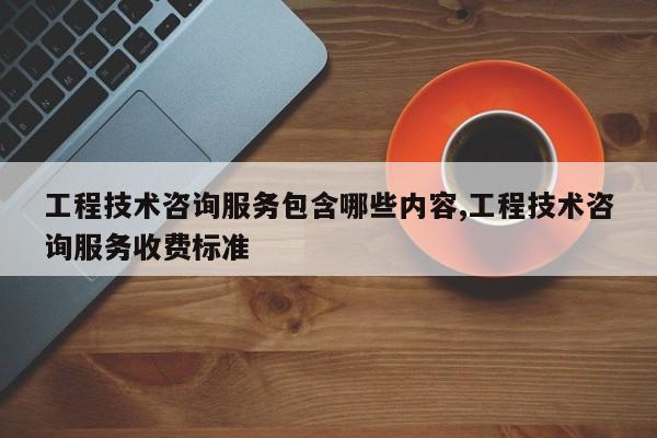 工程技术咨询服务包含哪些内容,工程技术咨询服务收费标准