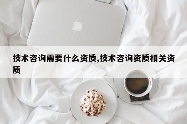 技术咨询需要什么资质,技术咨询资质相关资质