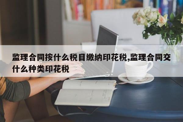 监理合同按什么税目缴纳印花税,监理合同交什么种类印花税