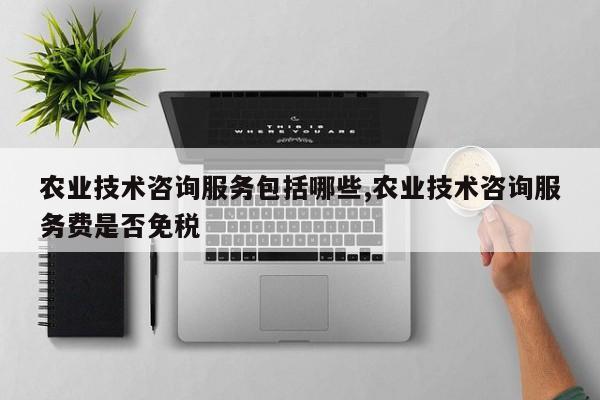 农业技术咨询服务包括哪些,农业技术咨询服务费是否免税