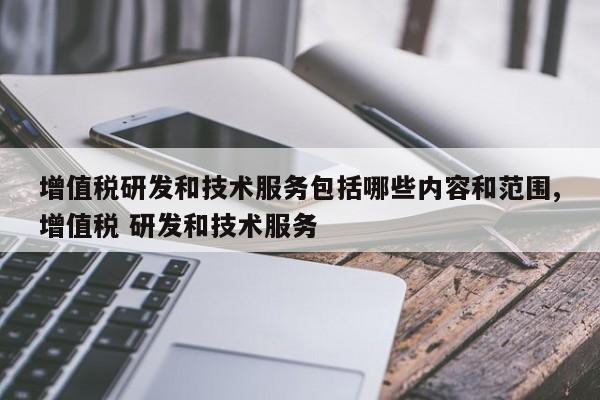 增值税研发和技术服务包括哪些内容和范围,增值税 研发和技术服务