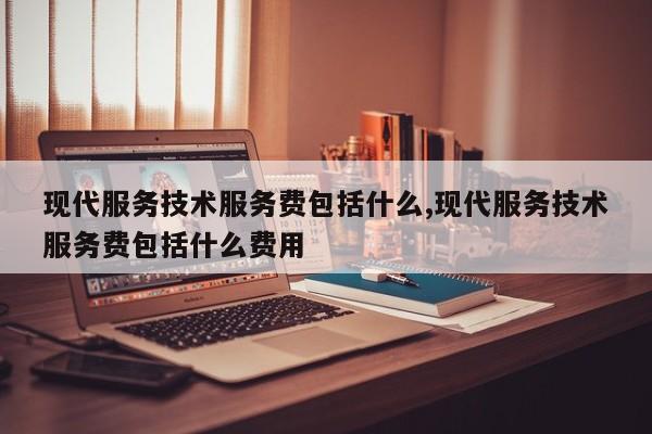 现代服务技术服务费包括什么,现代服务技术服务费包括什么费用