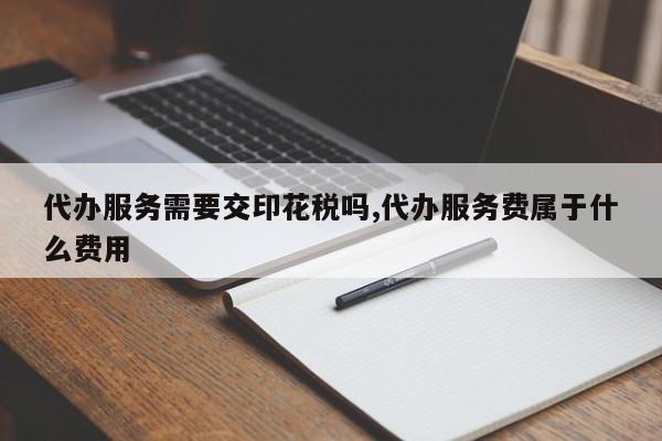 代办服务需要交印花税吗,代办服务费属于什么费用