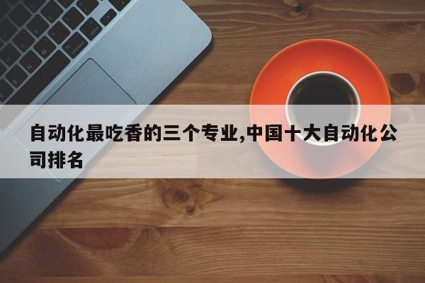 自动化最吃香的三个专业,中国十大自动化公司排名