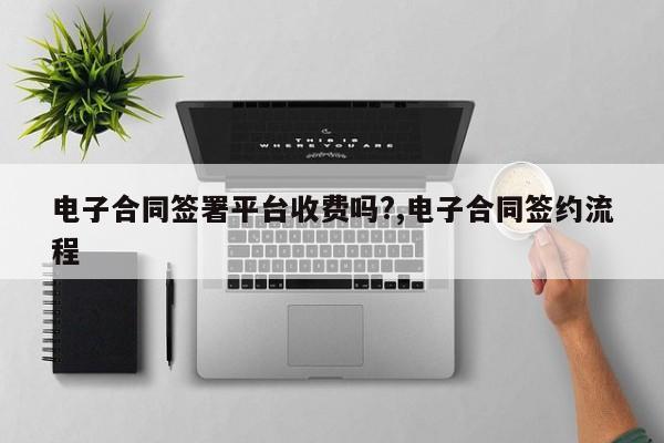电子合同签署平台收费吗?,电子合同签约流程