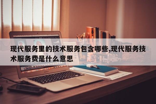现代服务里的技术服务包含哪些,现代服务技术服务费是什么意思