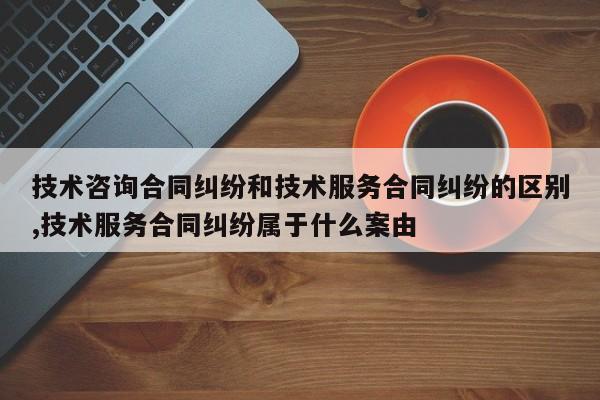 技术咨询合同纠纷和技术服务合同纠纷的区别,技术服务合同纠纷属于什么案由