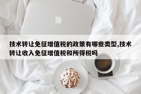 技术转让免征增值税的政策有哪些类型,技术转让收入免征增值税和所得税吗