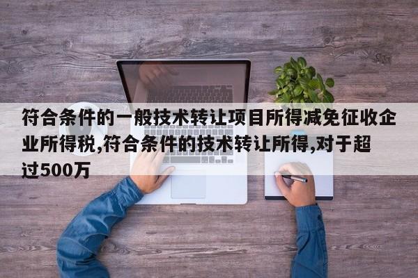 符合条件的一般技术转让项目所得减免征收企业所得税,符合条件的技术转让所得,对于超过500万