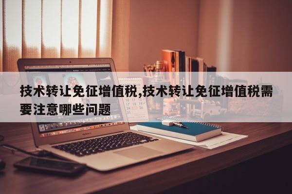 技术转让免征增值税,技术转让免征增值税需要注意哪些问题