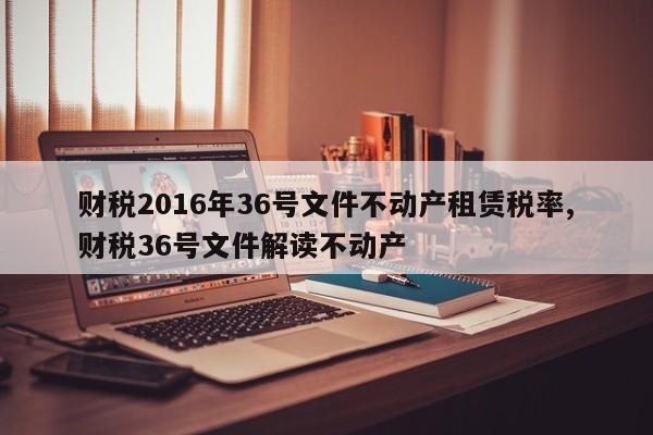 财税2016年36号文件不动产租赁税率,财税36号文件解读不动产