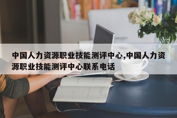中国人力资源职业技能测评中心,中国人力资源职业技能测评中心联系电话