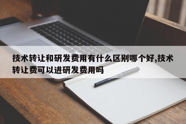 技术转让和研发费用有什么区别哪个好,技术转让费可以进研发费用吗