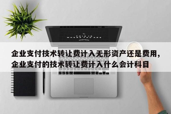 企业支付技术转让费计入无形资产还是费用,企业支付的技术转让费计入什么会计科目