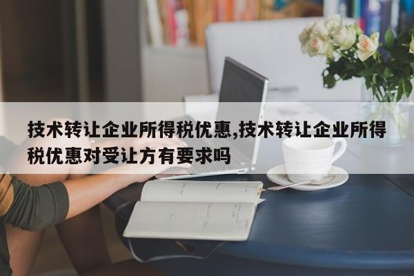 技术转让企业所得税优惠,技术转让企业所得税优惠对受让方有要求吗
