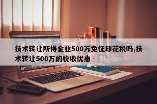 技术转让所得企业500万免征印花税吗,技术转让500万的税收优惠