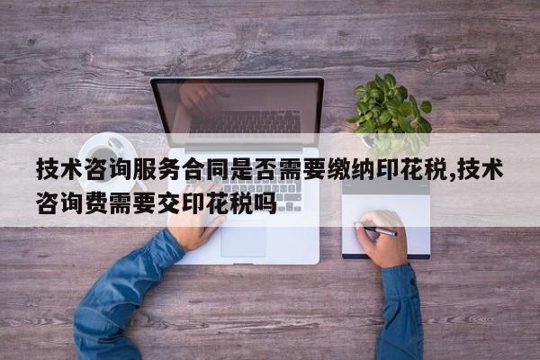 技术咨询服务合同是否需要缴纳印花税,技术咨询费需要交印花税吗
