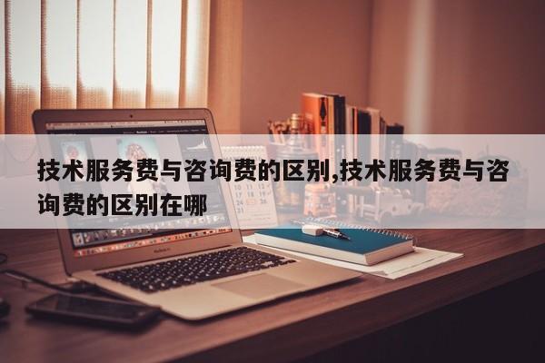 技术服务费与咨询费的区别,技术服务费与咨询费的区别在哪