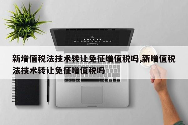 新增值税法技术转让免征增值税吗,新增值税法技术转让免征增值税吗