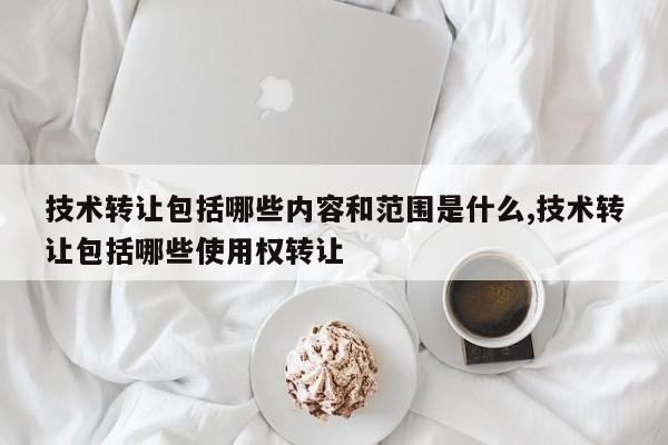 技术转让包括哪些内容和范围是什么,技术转让包括哪些使用权转让
