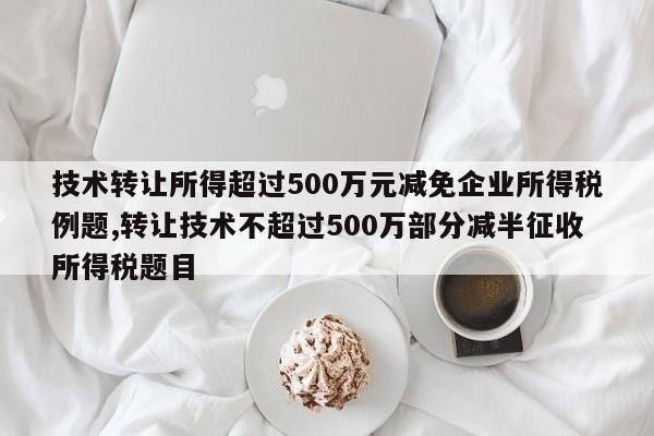 技术转让所得超过500万元减免企业所得税例题,转让技术不超过500万部分减半征收所得税题目