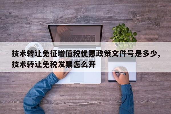 技术转让免征增值税优惠政策文件号是多少,技术转让免税发票怎么开