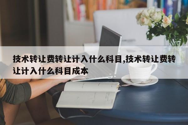 技术转让费转让计入什么科目,技术转让费转让计入什么科目成本