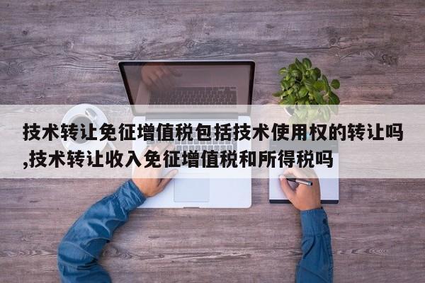 技术转让免征增值税包括技术使用权的转让吗,技术转让收入免征增值税和所得税吗